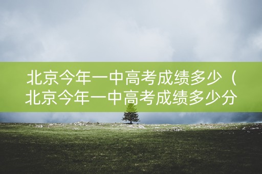北京今年一中高考成绩多少（北京今年一中高考成绩多少分）