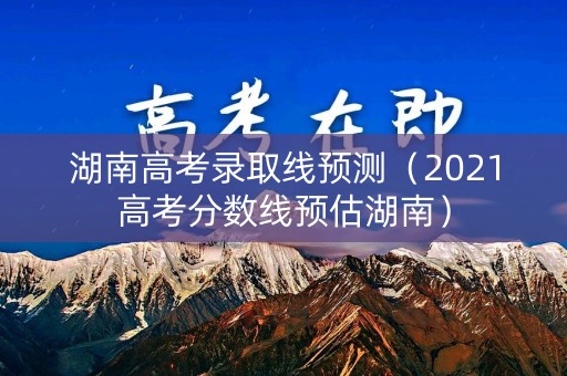 湖南高考录取线预测（2021高考分数线预估湖南）