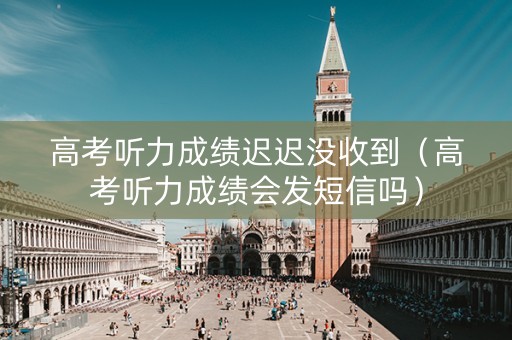 高考听力成绩迟迟没收到（高考听力成绩会发短信吗）