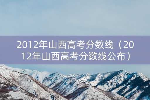 2012年山西高考分数线（2012年山西高考分数线公布）