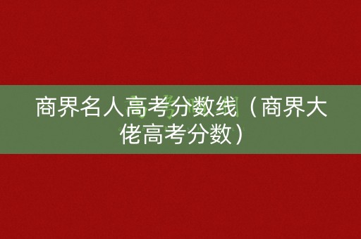 商界名人高考分数线（商界大佬高考分数）