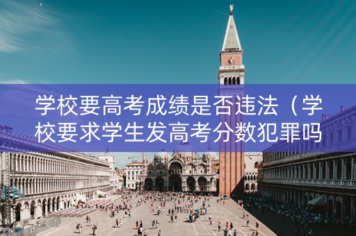 学校要高考成绩是否违法（学校要求学生发高考分数犯罪吗）