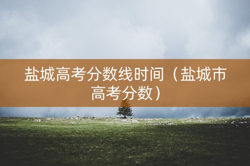 盐城高考分数线时间（盐城市高考分数）