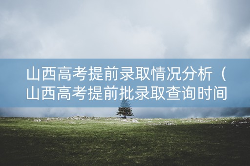山西高考提前录取情况分析（山西高考提前批录取查询时间）