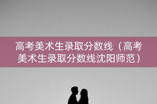 高考美术生录取分数线（高考美术生录取分数线沈阳师范）
