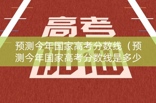 预测今年国家高考分数线（预测今年国家高考分数线是多少）