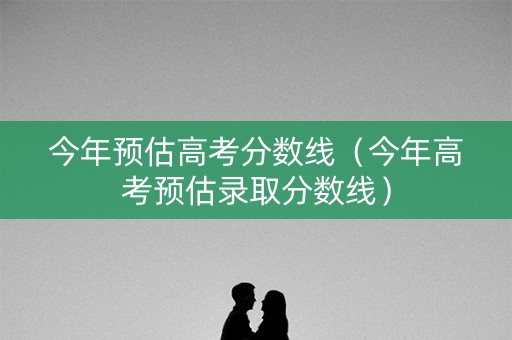 今年预估高考分数线（今年高考预估录取分数线）