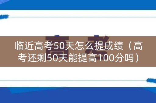 临近高考50天怎么提成绩（高考还剩50天能提高100分吗）