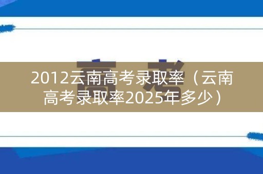 2012云南高考录取率（云南高考录取率2025年多少）