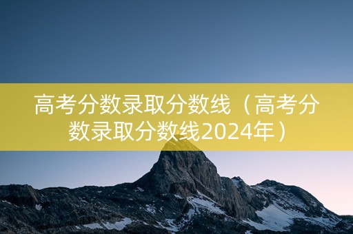 高考分数录取分数线（高考分数录取分数线2024年）