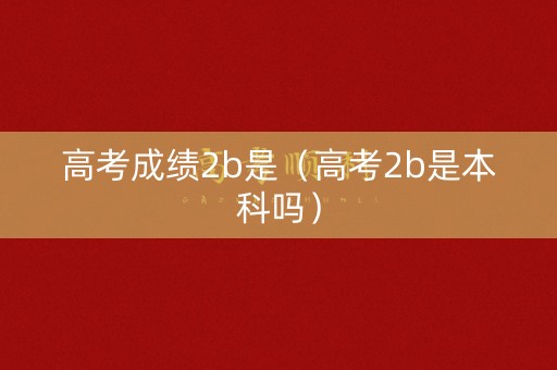 高考成绩2b是（高考2b是本科吗）