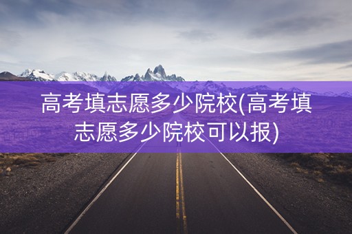 高考填志愿多少院校(高考填志愿多少院校可以报)