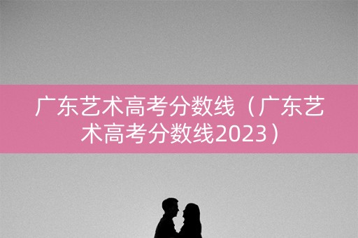 广东艺术高考分数线（广东艺术高考分数线2023）