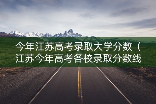 今年江苏高考录取大学分数（江苏今年高考各校录取分数线）