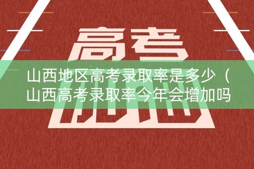 山西地区高考录取率是多少（山西高考录取率今年会增加吗）