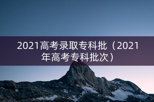 2021高考录取专科批（2021年高考专科批次）