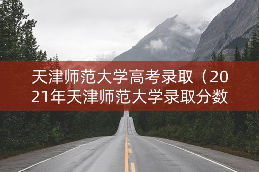 天津师范大学高考录取（2021年天津师范大学录取分数）
