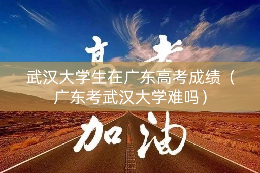 武汉大学生在广东高考成绩（广东考武汉大学难吗）