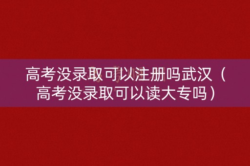 高考没录取可以注册吗武汉（高考没录取可以读大专吗）