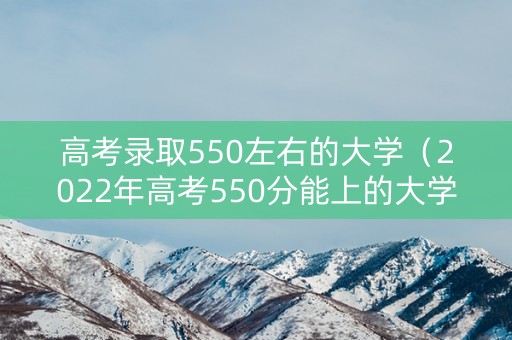 高考录取550左右的大学（2022年高考550分能上的大学）