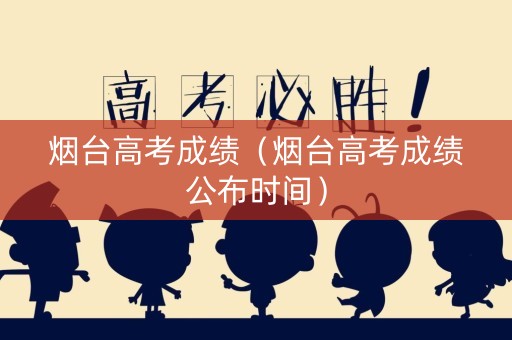 烟台高考成绩（烟台高考成绩公布时间）