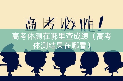 高考体测在哪里查成绩（高考体测结果在哪看）