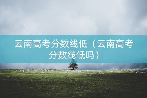 云南高考分数线低（云南高考分数线低吗）