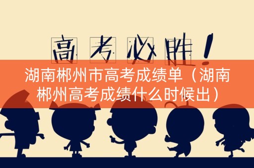 湖南郴州市高考成绩单（湖南郴州高考成绩什么时候出）