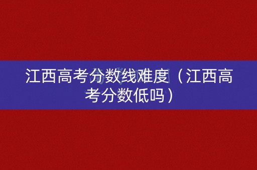 江西高考分数线难度（江西高考分数低吗）