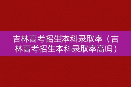 吉林高考招生本科录取率（吉林高考招生本科录取率高吗）