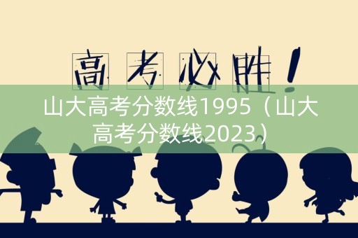 山大高考分数线1995（山大高考分数线2023）