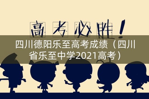 四川德阳乐至高考成绩（四川省乐至中学2021高考）
