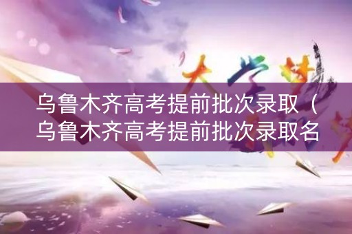乌鲁木齐高考提前批次录取（乌鲁木齐高考提前批次录取名单）