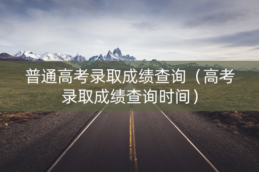 普通高考录取成绩查询（高考录取成绩查询时间）