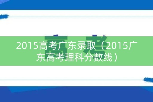 2015高考广东录取（2015广东高考理科分数线）