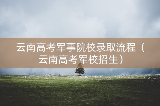 云南高考军事院校录取流程（云南高考军校招生）
