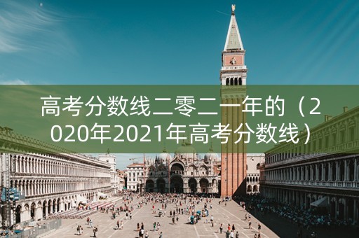 高考分数线二零二一年的（2020年2021年高考分数线）