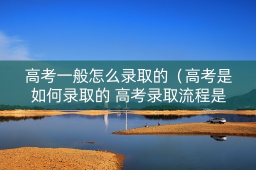 高考一般怎么录取的（高考是如何录取的 高考录取流程是怎样的）