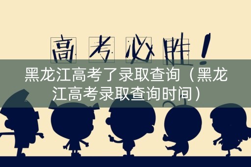 黑龙江高考了录取查询（黑龙江高考录取查询时间）
