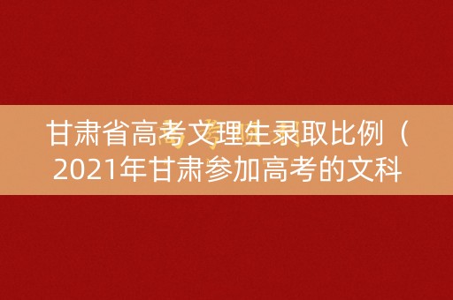 甘肃省高考文理生录取比例（2021年甘肃参加高考的文科,理科各多少人）
