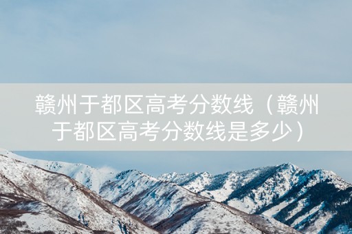 赣州于都区高考分数线（赣州于都区高考分数线是多少）