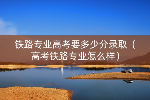 铁路专业高考要多少分录取（高考铁路专业怎么样）