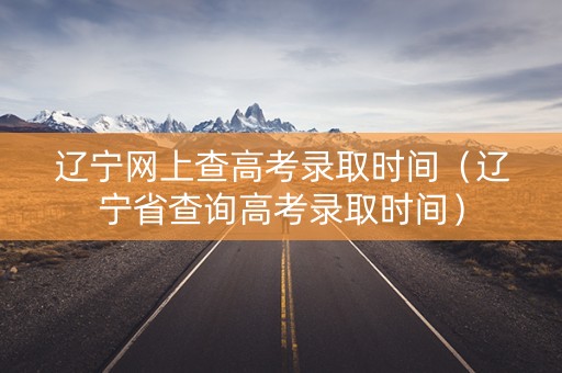 辽宁网上查高考录取时间（辽宁省查询高考录取时间）