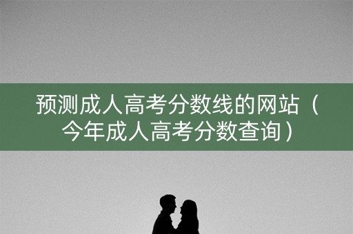 预测成人高考分数线的网站（今年成人高考分数查询）