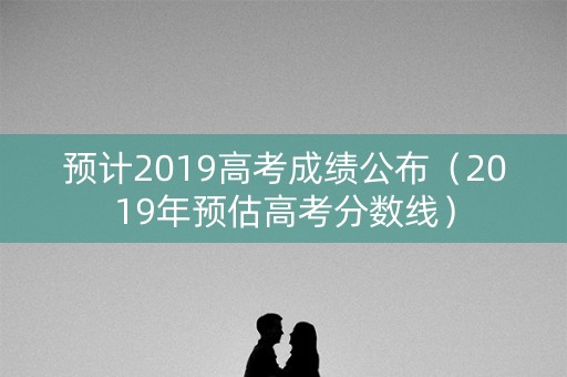 预计2019高考成绩公布（2019年预估高考分数线）
