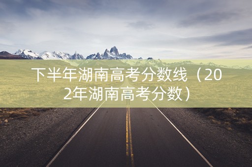 下半年湖南高考分数线（202年湖南高考分数）