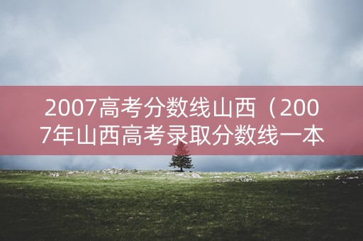 2007高考分数线山西（2007年山西高考录取分数线一本二本）