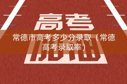 常德市高考多少分录取（常德高考录取率）