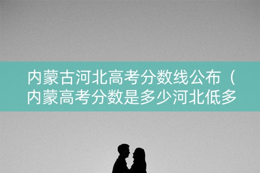 内蒙古河北高考分数线公布（内蒙高考分数是多少河北低多少）