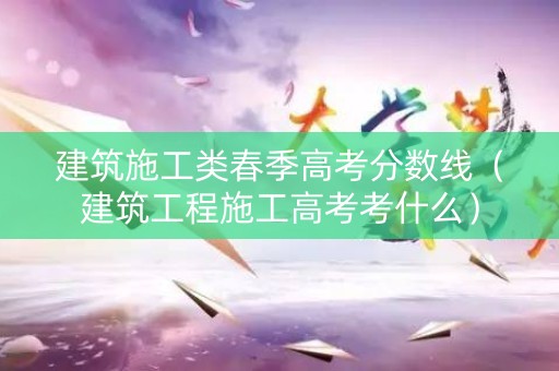 建筑施工类春季高考分数线（建筑工程施工高考考什么）